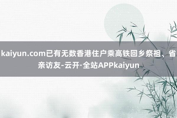 kaiyun.com已有无数香港住户乘高铁回乡祭祖、省亲访友-云开·全站APPkaiyun