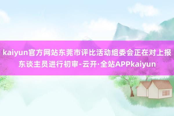 kaiyun官方网站东莞市评比活动组委会正在对上报东谈主员进行初审-云开·全站APPkaiyun