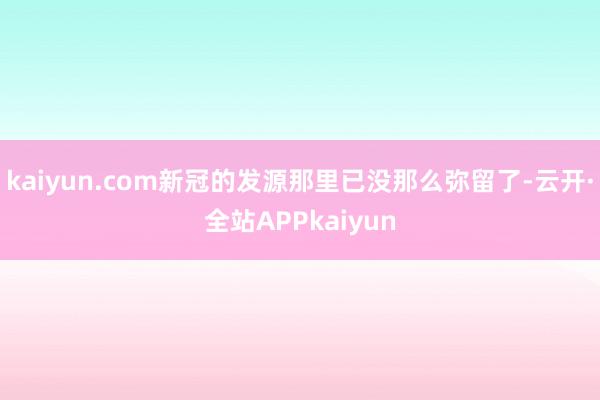 kaiyun.com新冠的发源那里已没那么弥留了-云开·全站APPkaiyun
