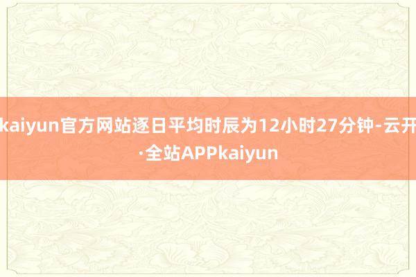 kaiyun官方网站逐日平均时辰为12小时27分钟-云开·全站APPkaiyun