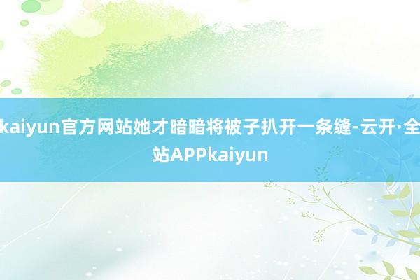 kaiyun官方网站她才暗暗将被子扒开一条缝-云开·全站APPkaiyun