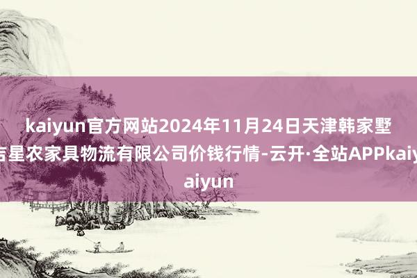 kaiyun官方网站2024年11月24日天津韩家墅海吉星农家具物流有限公司价钱行情-云开·全站APPkaiyun