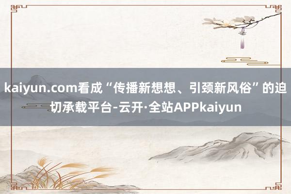 kaiyun.com看成“传播新想想、引颈新风俗”的迫切承载平台-云开·全站APPkaiyun