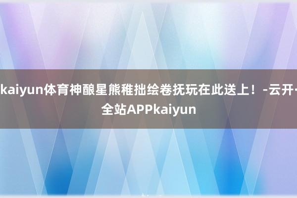kaiyun体育神酿星熊稚拙绘卷抚玩在此送上！-云开·全站APPkaiyun