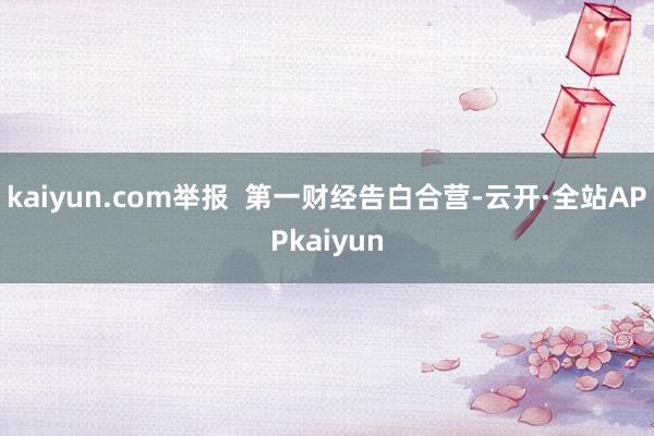 kaiyun.com举报  第一财经告白合营-云开·全站APPkaiyun
