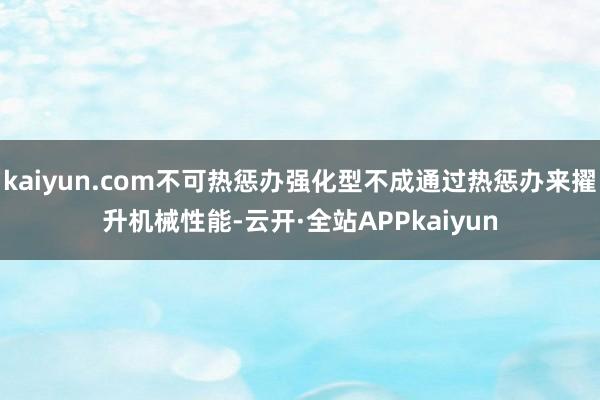 kaiyun.com不可热惩办强化型不成通过热惩办来擢升机械性能-云开·全站APPkaiyun