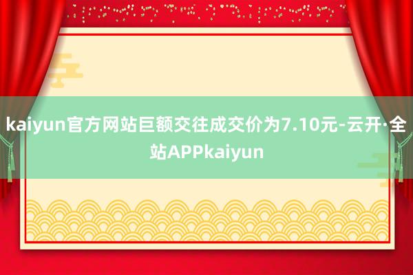 kaiyun官方网站巨额交往成交价为7.10元-云开·全站APPkaiyun