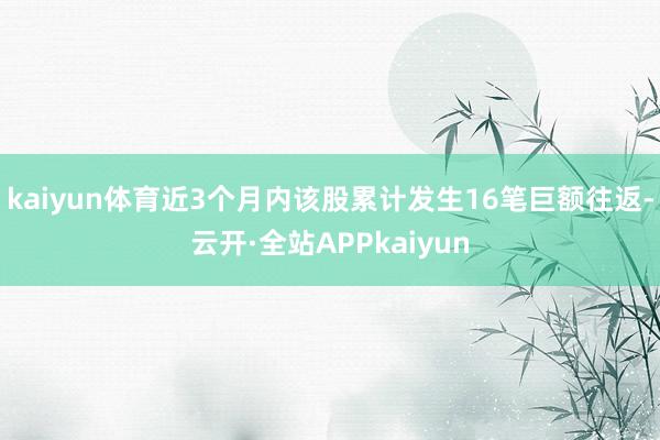 kaiyun体育近3个月内该股累计发生16笔巨额往返-云开·全站APPkaiyun