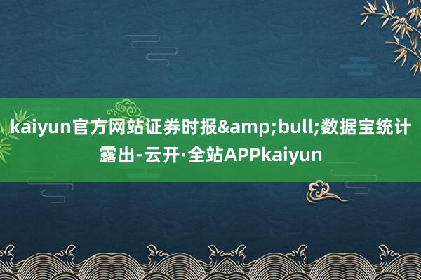 kaiyun官方网站证券时报&bull;数据宝统计露出-云开·全站APPkaiyun