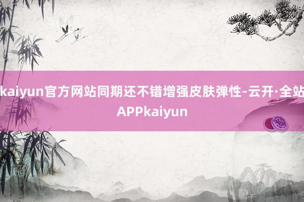 kaiyun官方网站同期还不错增强皮肤弹性-云开·全站APPkaiyun