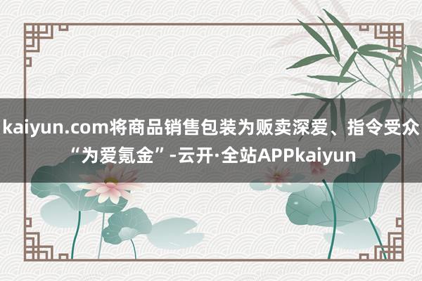 kaiyun.com将商品销售包装为贩卖深爱、指令受众“为爱氪金”-云开·全站APPkaiyun
