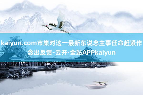 kaiyun.com市集对这一最新东说念主事任命赶紧作念出反馈-云开·全站APPkaiyun
