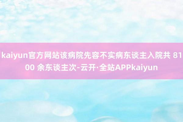 kaiyun官方网站该病院先容不实病东谈主入院共 8100 余东谈主次-云开·全站APPkaiyun