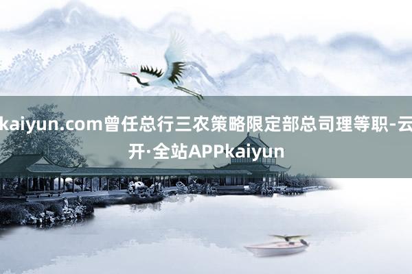 kaiyun.com曾任总行三农策略限定部总司理等职-云开·全站APPkaiyun