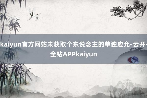 kaiyun官方网站未获取个东说念主的单独应允-云开·全站APPkaiyun