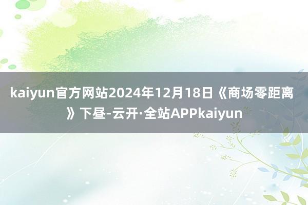 kaiyun官方网站2024年12月18日《商场零距离 》下昼-云开·全站APPkaiyun