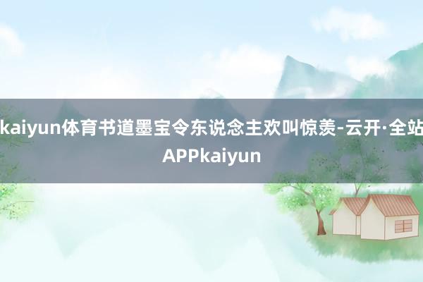 kaiyun体育书道墨宝令东说念主欢叫惊羡-云开·全站APPkaiyun