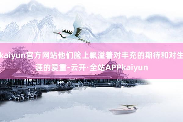 kaiyun官方网站他们脸上飘溢着对丰充的期待和对生涯的爱重-云开·全站APPkaiyun