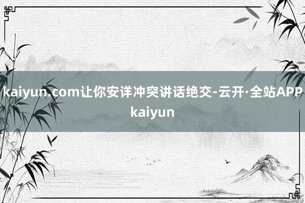 kaiyun.com让你安详冲突讲话绝交-云开·全站APPkaiyun
