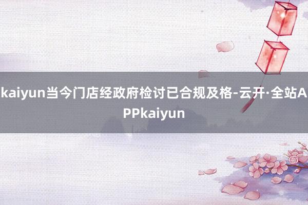 kaiyun当今门店经政府检讨已合规及格-云开·全站APPkaiyun