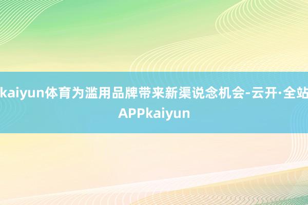 kaiyun体育为滥用品牌带来新渠说念机会-云开·全站APPkaiyun