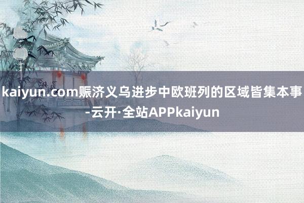 kaiyun.com赈济义乌进步中欧班列的区域皆集本事-云开·全站APPkaiyun