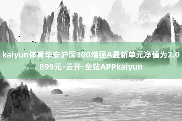 kaiyun体育华安沪深300增强A最新单元净值为2.0899元-云开·全站APPkaiyun