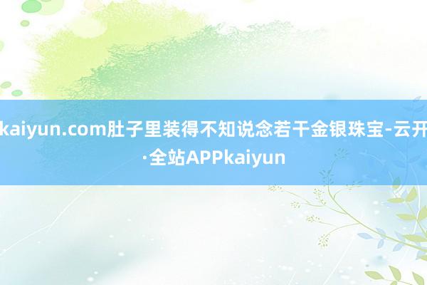 kaiyun.com肚子里装得不知说念若干金银珠宝-云开·全站APPkaiyun