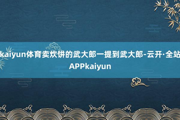 kaiyun体育卖炊饼的武大郎一提到武大郎-云开·全站APPkaiyun
