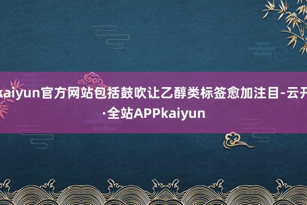 kaiyun官方网站包括鼓吹让乙醇类标签愈加注目-云开·全站APPkaiyun