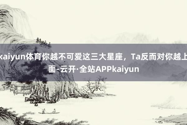 kaiyun体育你越不可爱这三大星座,Ta反而对你越上面-云开·全站APPkaiyun