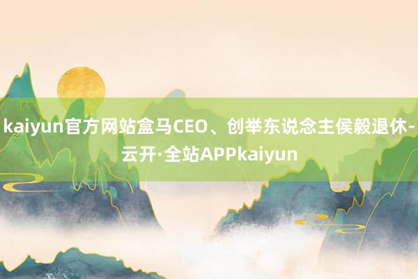 kaiyun官方网站盒马CEO、创举东说念主侯毅退休-云开·全站APPkaiyun