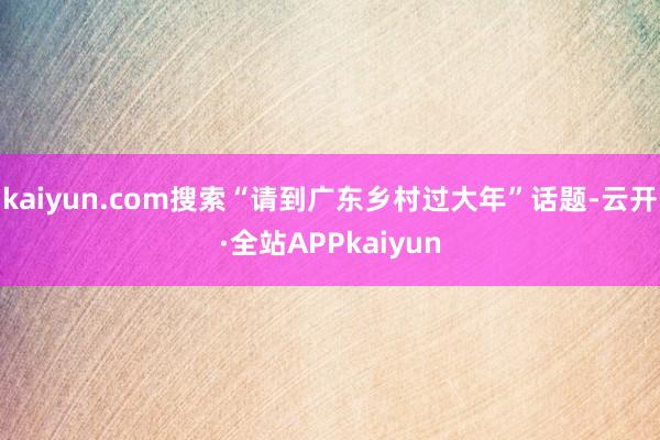 kaiyun.com搜索“请到广东乡村过大年”话题-云开·全站APPkaiyun