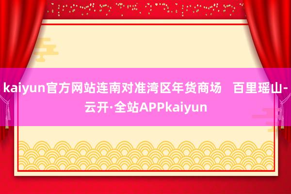 kaiyun官方网站连南对准湾区年货商场   百里瑶山-云开·全站APPkaiyun