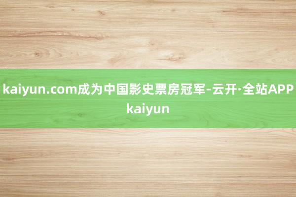 kaiyun.com成为中国影史票房冠军-云开·全站APPkaiyun