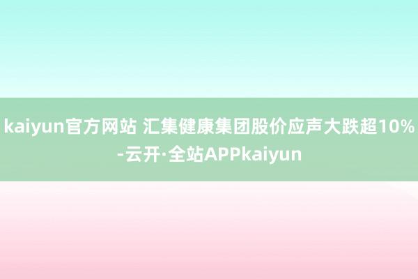 kaiyun官方网站 汇集健康集团股价应声大跌超10%-云开·全站APPkaiyun