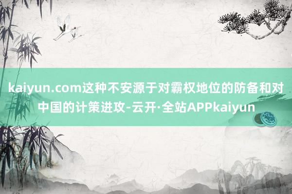 kaiyun.com这种不安源于对霸权地位的防备和对中国的计策进攻-云开·全站APPkaiyun