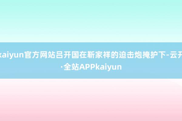 kaiyun官方网站吕开国在靳家祥的迫击炮掩护下-云开·全站APPkaiyun