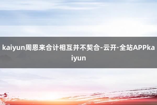 kaiyun周恩来合计相互并不契合-云开·全站APPkaiyun