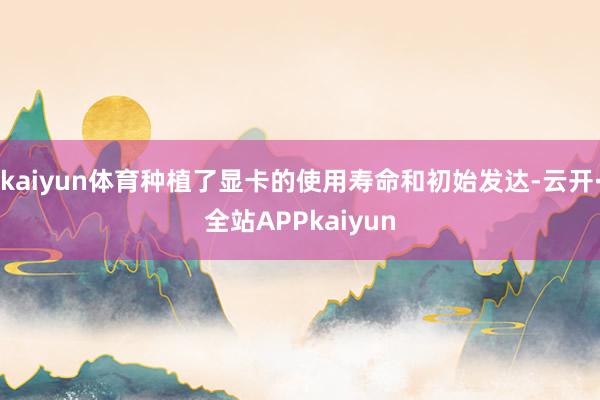 kaiyun体育种植了显卡的使用寿命和初始发达-云开·全站APPkaiyun