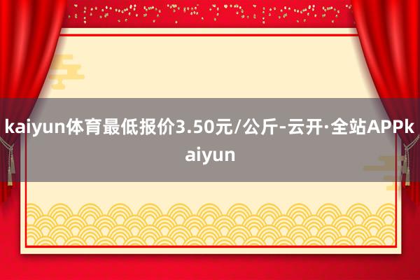 kaiyun体育最低报价3.50元/公斤-云开·全站APPkaiyun