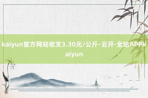 kaiyun官方网站收支3.30元/公斤-云开·全站APPkaiyun