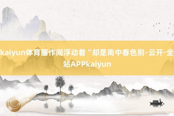kaiyun体育画作间浮动着“却是南中春色别-云开·全站APPkaiyun