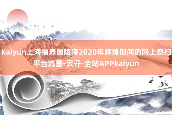 kaiyun上海福寿园陵寝2020年辉煌期间的网上祭扫平台流量-云开·全站APPkaiyun