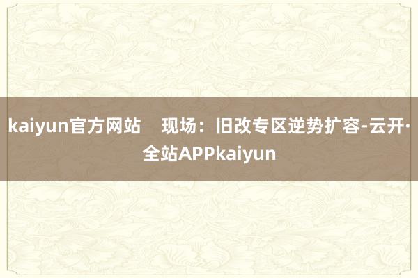 kaiyun官方网站    现场：旧改专区逆势扩容-云开·全站APPkaiyun