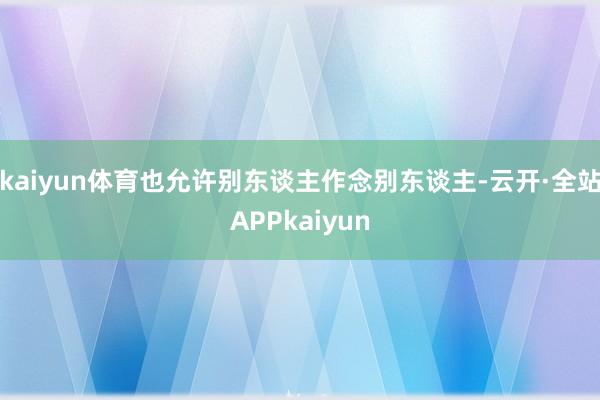 kaiyun体育也允许别东谈主作念别东谈主-云开·全站APPkaiyun
