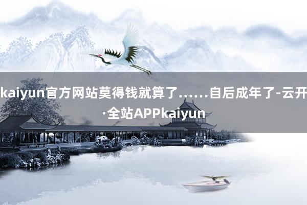 kaiyun官方网站莫得钱就算了……自后成年了-云开·全站APPkaiyun