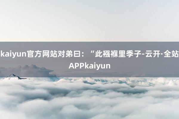 kaiyun官方网站对弟曰：“此襁褓里季子-云开·全站APPkaiyun