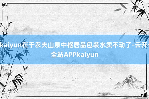 kaiyun在于农夫山泉中枢居品包装水卖不动了-云开·全站APPkaiyun