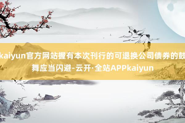kaiyun官方网站握有本次刊行的可退换公司债券的鼓舞应当闪避-云开·全站APPkaiyun